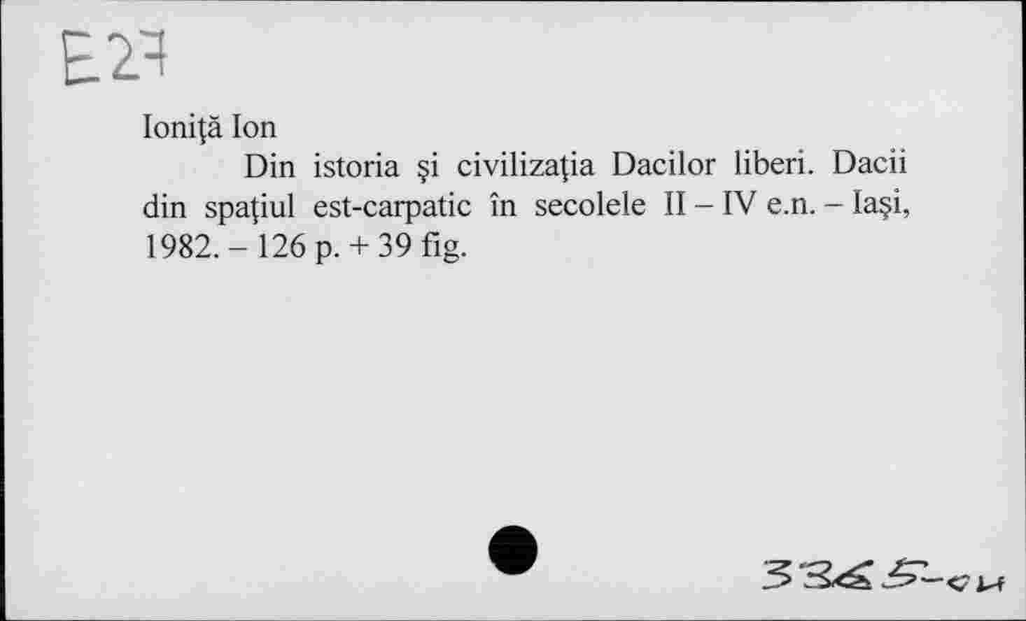 ﻿Е2Ч
Ioni|à Ion
Din istoria §i civilizapa Dacilor liberi. Dacii din spa|iul est-carpatic în secolele II - IV e.n. - Ia§i, 1982.- 126 p. + 39fig.